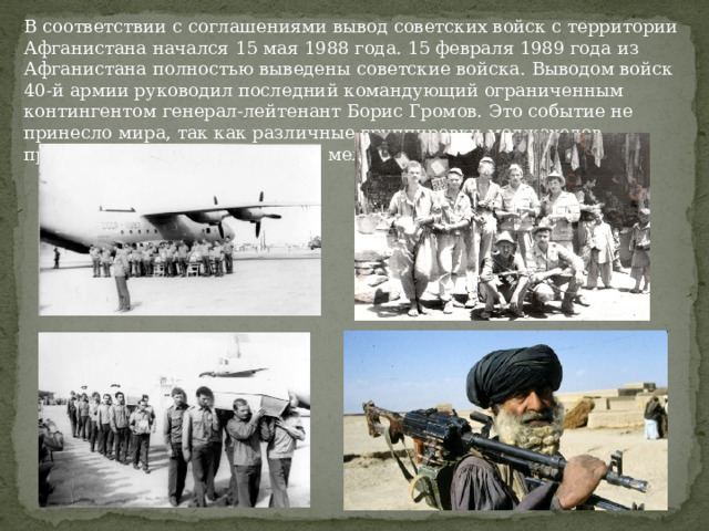 В соответствии с соглашениями вывод советских войск с территории Афганистана начался 15 мая 1988 года. 15 февраля 1989 года из Афганистана полностью выведены советские войска. Выводом войск 40-й армии руководил последний командующий ограниченным контингентом генерал-лейтенант Борис Громов. Это событие не принесло мира, так как различные группировки моджахедов продолжали бороться за власть между собой. 