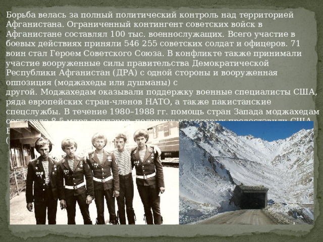 Борьба велась за полный политический контроль над территорией Афганистана. Ограниченный контингент советских войск в Афганистане составлял 100 тыс. военнослужащих. Всего участие в боевых действиях приняли 546 255 советских солдат и офицеров. 71 воин стал Героем Советского Союза. В конфликте также принимали участие вооруженные силы правительства Демократической Республики Афганистан (ДРА) с одной стороны и вооруженная оппозиция (моджахеды или душманы) с другой. Моджахедам оказывали поддержку военные специалисты США, ряда европейских стран-членов НАТО, а также пакистанские спецслужбы. В течение 1980–1988 гг. помощь стран Запада моджахедам составила 8,5 млрд долларов, половину из которых предоставили США. Война продолжалась с 25 декабря 1979 г. до 15 февраля 1989 г. (2238 дней).  