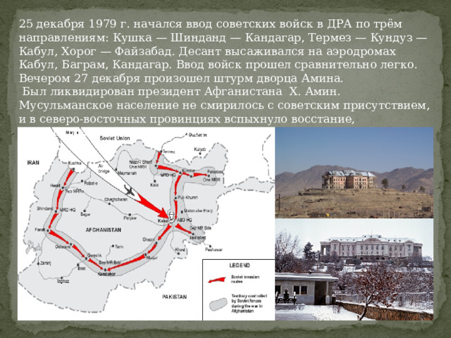 25 декабря 1979 г. начался ввод советских войск в ДРА по трём направлениям: Кушка — Шинданд — Кандагар, Термез — Кундуз — Кабул, Хорог — Файзабад. Десант высаживался на аэродромах Кабул, Баграм, Кандагар. Ввод войск прошел сравнительно легко. Вечером 27 декабря произошел штурм дворца Амина.  Был ликвидирован президент Афганистана Х. Амин. Мусульманское население не смирилось с советским присутствием, и в северо-восточных провинциях вспыхнуло восстание, распространившееся на всю страну. 