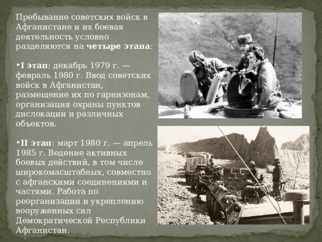 Пребывание советских войск в Афганистане и их боевая деятельность условно разделяются на четыре этапа :  I этап : декабрь 1979 г. — февраль 1980 г. Ввод советских войск в Афганистан, размещение их по гарнизонам, организация охраны пунктов дислокации и различных объектов.  II этап : март 1980 г. — апрель 1985 г. Ведение активных боевых действий, в том числе широкомасштабных, совместно с афганскими соединениями и частями. Работа по реорганизации и укреплению вооруженных сил Демократической Республики Афганистан. 