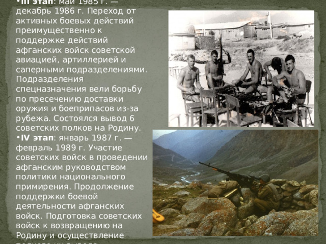 III этап : май 1985 г. — декабрь 1986 г. Переход от активных боевых действий преимущественно к поддержке действий афганских войск советской авиацией, артиллерией и саперными подразделениями. Подразделения спецназначения вели борьбу по пресечению доставки оружия и боеприпасов из-за рубежа. Состоялся вывод 6 советских полков на Родину. IV этап : январь 1987 г. — февраль 1989 г. Участие советских войск в проведении афганским руководством политики национального примирения. Продолжение поддержки боевой деятельности афганских войск. Подготовка советских войск к возвращению на Родину и осуществление полного их вывода.  
