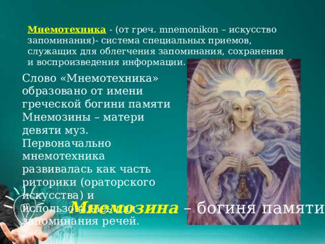 Мнемотехника - (от греч. mnemonikon – искусство запоминания)- система специальных приемов, служащих для облегчения запоминания, сохранения и воспроизведения информации. Слово «Мнемотехника» образовано от имени греческой богини памяти Мнемозины – матери девяти муз. Первоначально мнемотехника развивалась как часть риторики (ораторского искусства) и использовалась для запоминания речей. Мнемозина – богиня памяти 