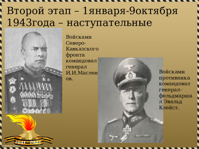 Второй этап – 1января-9октября 1943года – наступательные операции. Войсками Северо-Кавказского фронта командовал генерал И.И.Масленников. Войсками противника командовал генерал-фельдмаршал Эвальд Клейст. 