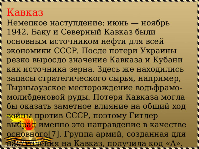 Кавказ Немецкое наступление: июнь — ноябрь 1942. Баку и Северный Кавказ были основным источником нефти для всей экономики СССР. После потери Украины резко выросло значение Кавказа и Кубани как источника зерна. Здесь же находились запасы стратегического сырья, например, Тырныаузское месторождение вольфрамо-молибденовой руды. Потеря Кавказа могла бы оказать заметное влияние на общий ход войны против СССР, поэтому Гитлер выбрал именно это направление в качестве основного[7]. Группа армий, созданная для наступления на Кавказ, получила код «A». 