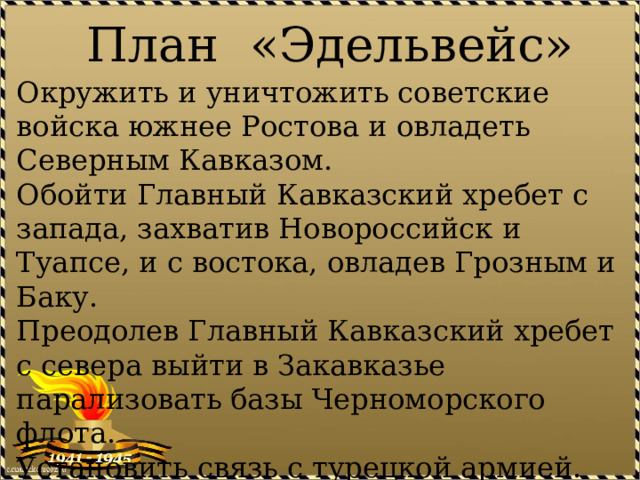План «Эдельвейс» Окружить и уничтожить советские войска южнее Ростова и овладеть Северным Кавказом. Обойти Главный Кавказский хребет с запада, захватив Новороссийск и Туапсе, и с востока, овладев Грозным и Баку. Преодолев Главный Кавказский хребет с севера выйти в Закавказье парализовать базы Черноморского флота. Установить связь с турецкой армией. Создать предпосылки для вторжения на Ближний и Средний Восток. 