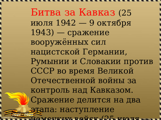 Битва за Кавказ (25 июля 1942 — 9 октября 1943) — сражение вооружённых сил нацистской Германии, Румынии и Словакии против СССР во время Великой Отечественной войны за контроль над Кавказом. Сражение делится на два этапа: наступление немецких войск (25 июля — 31 декабря 1942) и контрнаступление советских войск (1 января — 9 октября 1943). 