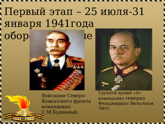 Первый этап – 25 июля-31 января 1941года оборонительные действия Группой армий «А» командовал генерал Фельдмаршал Вильгельм Лист. Войсками Северо-Кавказского фронта командовал С.М.Буденный. 