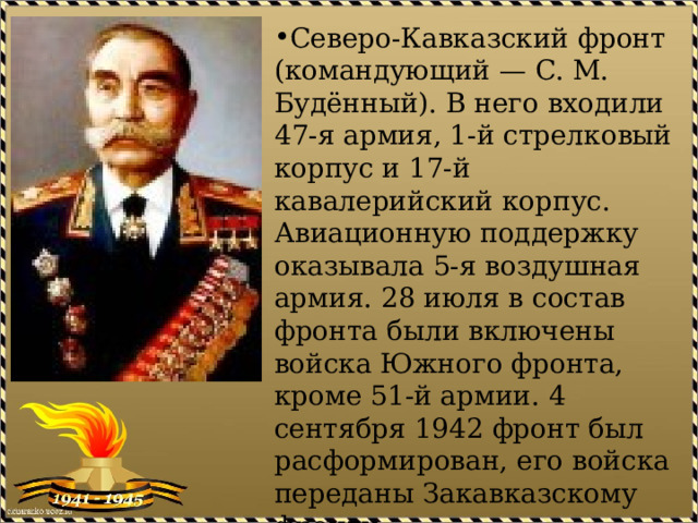 Северо-Кавказский фронт (командующий — С. М. Будённый). В него входили 47-я армия, 1-й стрелковый корпус и 17-й кавалерийский корпус. Авиационную поддержку оказывала 5-я воздушная армия. 28 июля в состав фронта были включены войска Южного фронта, кроме 51-й армии. 4 сентября 1942 фронт был расформирован, его войска переданы Закавказскому фронту. 