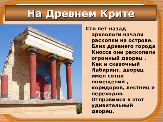 На Древнем Крите Сто лет назад археологи начали раскопки на острове. Близ древнего города Кносса они раскопали огромный дворец . Как и сказочный Лабиринт, дворец имел сотни помещений , коридоров, лестниц и переходов. Отправимся в этот удивительный дворец.  