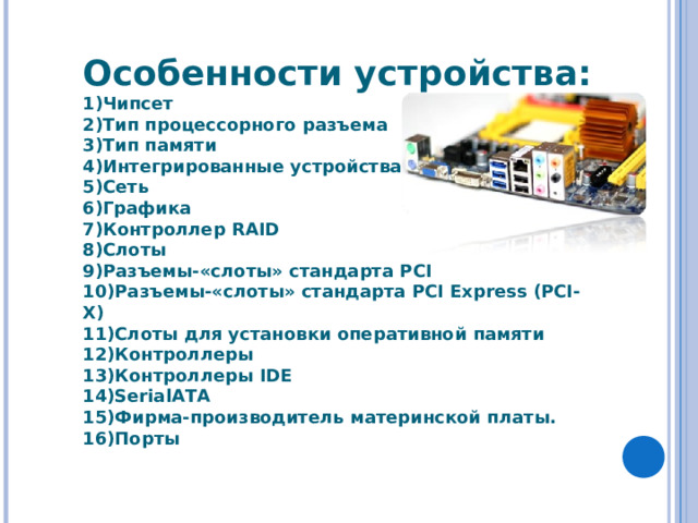 Особенности устройства: Чипсет Тип процессорного разъема Тип памяти Интегрированные устройства Сеть Графика Контроллер RAID Слоты Разъемы-«слоты» стандарта PCI Разъемы-«слоты» стандарта PCI Express (PCI-X) Слоты для установки оперативной памяти Контроллеры Контроллеры IDE SerialATA Фирма-производитель материнской платы. Порты 