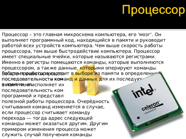 Процессор – это главная микросхема компьютера, его 'мозг'. Он выполняет программный код, находящийся в памяти и руководит работой всех устройств компьютера. Чем выше скорость работы процессора, тем выше быстродействие компьютера. Процессор имеет специальные ячейки, которые называются регистрами. Именно в регистры помещаются команды, которые выполняются процессором, а также данные, которыми оперируют команды. Работа процессора состоит в выборе из памяти в определенной последовательности команд и данных для их последующего выполнения. Во время работы процессор считывает последовательность команд, содержащихся в памяти, и исполняет их. Такая последовательность команд называется программой и представляет алгоритм полезной работы процессора. Очерёдность считывания команд изменяется в случае, если процессор считывает команду перехода — тогда адрес следующей команды может оказаться другим. Другим примером изменения процесса может служить случай получения команды останова или переключение в режим обработки аппаратного прерывания.  