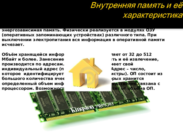 Предназначена для  временного хранения выполняемых программ и данных, обрабатываемых этими программами. Это энергозависимая память. Физически реализуется в модулях ОЗУ (оперативных запоминающих устройствах) различного типа. При выключении электропитания вся информация в оперативной памяти исчезает.  Объём хранящейся информации в ОЗУ составляет от 32 до 512 Мбайт и более. Занесение информации в память и её извлечение, производится по адресам. Каждый байт ОП имеет свой индивидуальный адрес (порядковый номер). Адрес – число, которое  идентифицирует ячейки памяти (регистры). ОП состоит из большого количества ячеек, в каждой из которых хранится определенный объем информации. ОП непосредственно связана с процессором. Возможности ПК во многом зависят от объёма ОП.  