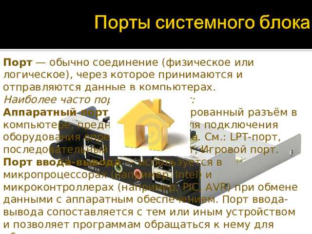 Порт — обычно соединение (физическое или логическое), через которое принимаются и отправляются данные в компьютерах. Наиболее часто портом называют: Аппаратный порт — специализированный разъём в компьютере, предназначенный для подключения оборудования определённого типа. См.: LPT-порт, последовательный порт, USB-порт, Игровой порт. Порт ввода-вывода — используется в микропроцессорах (например, Intel) и микроконтроллерах (например, PIC, AVR) при обмене данными с аппаратным обеспечением. Порт ввода-вывода сопоставляется с тем или иным устройством и позволяет программам обращаться к нему для обмена данными. Сетевой порт — параметр протоколов TCP и UDP.  