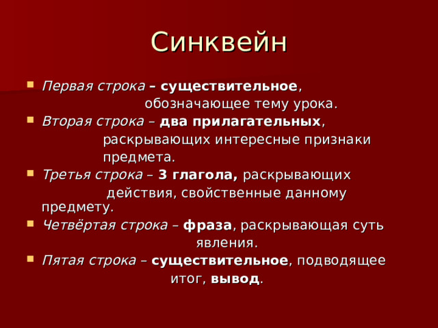Синквейн Первая строка  – существительное ,  обозначающее тему урока. Вторая строка – два прилагательных ,  раскрывающих интересные признаки  предмета. Третья строка – 3 глагола, раскрывающих  действия, свойственные данному предмету. Четвёртая строка – фраза , раскрывающая суть  явления. Пятая строка – существительное , подводящее  итог, вывод . 