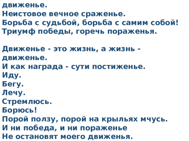 Движенье - это жизнь, а жизнь - движенье.  Неистовое вечное сраженье.  Борьба с судьбой, борьба с самим собой!  Триумф победы, горечь пораженья.   Движенье - это жизнь, а жизнь - движенье.  И как награда - сути постиженье.  Иду.  Бегу.  Лечу.  Стремлюсь.  Борюсь!  Порой ползу, порой на крыльях мчусь.  И ни победа, и ни пораженье  Не остановят моего движенья.  