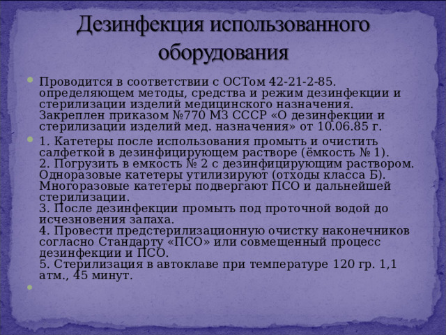 Проводится в соответствии с ОСТом 42-21-2-85. определяющем методы, средства и режим дезинфекции и стерилизации изделий медицинского назначения. Закреплен приказом №770 МЗ СССР «О дезинфекции и стерилизации изделий мед. назначения» от 10.06.85 г. 1. Катетеры после использования промыть и очистить салфеткой в дезинфицирующем растворе (ёмкость № 1).  2. Погрузить в емкость № 2 с дезинфицирующим раствором. Одноразовые катетеры утилизируют (отходы класса Б). Многоразовые катетеры подвергают ПСО и дальнейшей стерилизации.  3. После дезинфекции промыть под проточной водой до исчезновения запаха.  4. Провести предстерилизационную очистку наконечников согласно Стандарту «ПСО» или совмещенный процесс дезинфекции и ПСО.  5. Стерилизация в автоклаве при температуре 120 гр. 1,1 атм., 45 минут.     