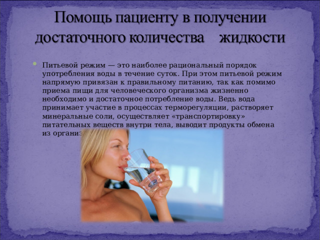 Питьевой режим — это наиболее рациональный порядок употребления воды в течение суток. При этом питьевой режим напрямую привязан к правильному питанию, так как помимо приема пищи для человеческого организма жизненно необходимо и достаточное потребление воды. Ведь вода принимает участие в процессах терморегуляции, растворяет минеральные соли, осуществляет «транспортировку» питательных веществ внутри тела, выводит продукты обмена из организма и др. 