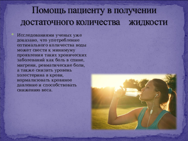 Исследованиями ученых уже доказано, что употребление оптимального количества воды может свести к минимуму проявления таких хронических заболеваний как боль в спине, мигрени, ревматические боли, а также снизить уровень холестерина в крови, нормализовать кровяное давление и способствовать снижению веса.  