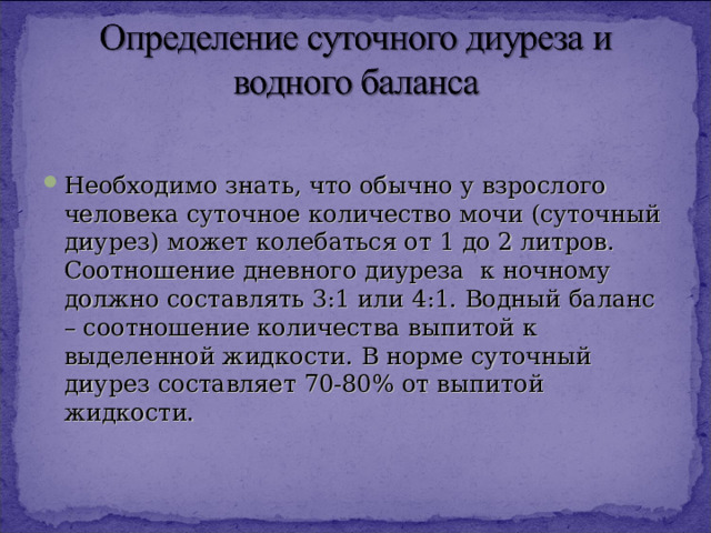 Необходимо знать, что обычно у взрослого человека суточное количество мочи (суточный диурез) может колебаться от 1 до 2 литров. Соотношение дневного диуреза к ночному должно составлять 3:1 или 4:1. Водный баланс – соотношение количества выпитой к выделенной жидкости. В норме суточный диурез составляет 70-80% от выпитой жидкости.  