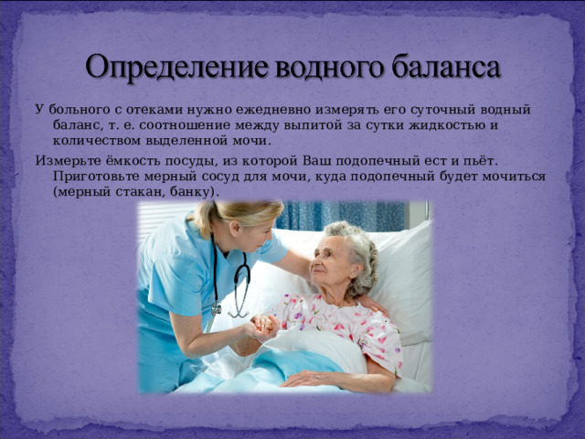 У больного с отеками нужно ежедневно измерять его суточный водный баланс, т. е. соотношение между выпитой за сутки жидкостью и количеством выделенной мочи. Измерьте ёмкость посуды, из которой Ваш подопечный ест и пьёт. Приготовьте мерный сосуд для мочи, куда подопечный будет мочиться (мерный стакан, банку). 