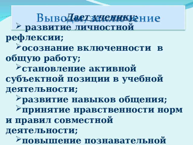 Дает ученику:   развитие личностной рефлексии; осознание включенности  в общую работу; становление активной субъектной позиции в учебной деятельности; развитие навыков общения; принятие нравственности норм и правил совместной деятельности; повышение познавательной активности. 