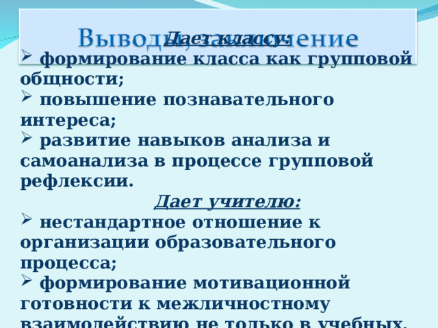 Дает классу:   формирование класса как групповой общности;   повышение познавательного интереса;   развитие навыков анализа и самоанализа в процессе групповой рефлексии. Дает учителю:   нестандартное отношение к организации образовательного процесса;   формирование мотивационной готовности к межличностному взаимодействию не только в учебных, но и иных ситуациях. 