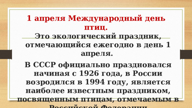 1 апреля Международный день птиц. Это экологический праздник, отмечающийся ежегодно в день 1 апреля. В СССР официально праздновался начиная с 1926 года, в России возродился в 1994 году, является наиболее известным праздником, посвященным птицам, отмечаемым в Российской Федерации 