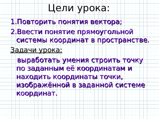 Цели урока: 1.Повторить понятия вектора; 2.Ввести понятие прямоугольной системы координат в пространстве. Задачи урока:  выработать умения строить точку по заданным её координатам и находить координаты точки, изображённой в заданной системе координат. 
