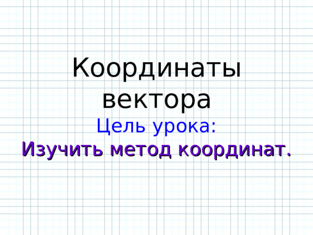   Координаты вектора  Цель урока:  Изучить метод координат.    