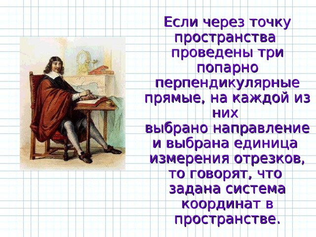 Если через точку пространства проведены три попарно перпендикулярные прямые, на каждой из них выбрано направление и выбрана единица измерения отрезков, то говорят, что задана система координат в пространстве. 
