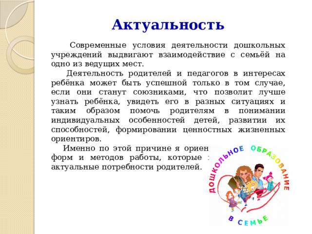 Актуальность  Современные условия деятельности дошкольных учреждений выдвигают взаимодействие с семьёй на одно из ведущих мест.  Деятельность родителей и педагогов в интересах ребёнка может быть успешной только в том случае, если они станут союзниками, что позволит лучше узнать ребёнка, увидеть его в разных ситуациях и таким образом помочь родителям в понимании индивидуальных особенностей детей, развитии их способностей, формировании ценностных жизненных ориентиров.  Именно по этой причине я ориентируюсь на поиск форм и методов работы, которые позволяют учесть актуальные потребности родителей. 
