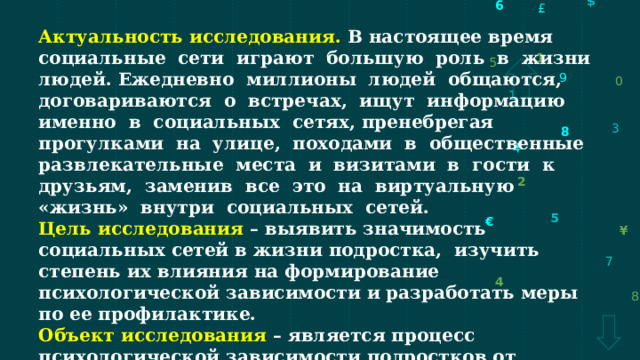 Актуальность исследования. В настоящее время социальные сети играют большую роль в жизни людей. Ежедневно миллионы людей общаются, договариваются о встречах, ищут информацию именно в социальных сетях, пренебрегая прогулками на улице, походами в общественные развлекательные места и визитами в гости к друзьям, заменив все это на виртуальную «жизнь» внутри социальных сетей. Цель исследования – выявить значимость социальных сетей в жизни подростка, изучить степень их влияния на формирование психологической зависимости и разработать меры по ее профилактике. Объект исследования – является процесс психологической зависимости подростков от социальных сетей. Предмет исследования – влияние социальных сетей на развитие личности школьников-подростков. 