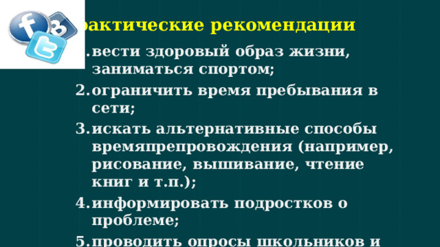 Практические рекомендации вести здоровый образ жизни, заниматься спортом; ограничить время пребывания в сети; искать альтернативные способы времяпрепровождения (например, рисование, вышивание, чтение книг и т.п.); информировать подростков о проблеме; проводить опросы школьников и презентовать их результаты на тематических классных часах;  