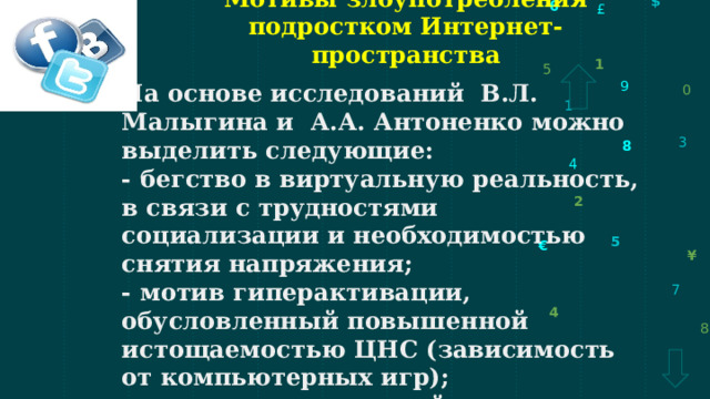 Мотивы злоупотребления подростком Интернет-пространства На основе исследований  В.Л. Малыгина и  А.А. Антоненко можно выделить следующие: - бегство в виртуальную реальность, в связи с трудностями социализации и необходимостью снятия напряжения; - мотив гиперактивации, обусловленный повышенной истощаемостью ЦНС (зависимость от компьютерных игр); - мотив, направленный на попытку социализации (попробовать себя через общение в чатах, соцсетях).  