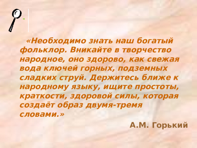 «Необходимо знать наш богатый фольклор. Вникайте в творчество народное, оно здорово, как свежая вода ключей горных, подземных сладких струй. Держитесь ближе к народному языку, ищите простоты, краткости, здоровой силы, которая создаёт образ двумя-тремя словами.» А.М. Горький 