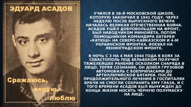 Учился в 38-й московской школе, которую закончил в 1941 году. Через неделю после выпускного вечера началась Великая Отечественная война. Асадов ушёл добровольцем на фронт, был наводчиком миномёта, потом помощником командира батареи «Катюш» на Северо-Кавказском и 4-м Украинском фронтах. Воевал на Ленинградском фронте.   В ночь с 3 на 4 мая 1944 года в боях за Севастополь под Бельбеком получил тяжелейшее ранение осколком снаряда в лицо. Теряя сознание, он довёл грузовой автомобиль с боеприпасами до артиллерийской батареи. После продолжительного лечения в госпиталях врачи не смогли сохранить ему глаза, и с того времени Асадов был вынужден до конца жизни носить чёрную полумаску на лице. 