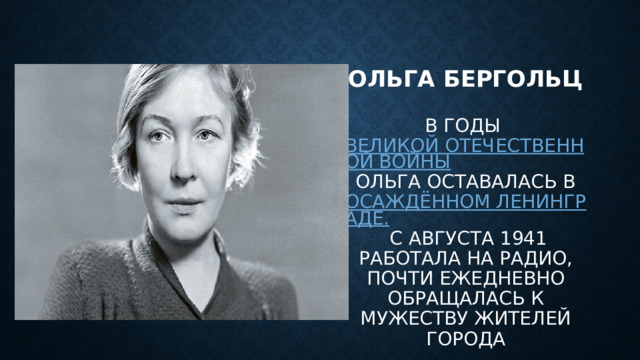 Ольга бергольц  В годы  Великой Отечественной войны  Ольга оставалась в  осаждённом Ленинграде.  С августа 1941 работала на радио, почти ежедневно обращалась к мужеству жителей города 