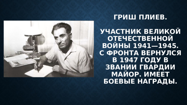 Гриш Плиев.   Участник Великой Отечественной войны 1941—1945. С фронта вернулся в 1947 году в звании Гвардии майор. Имеет боевые награды. 