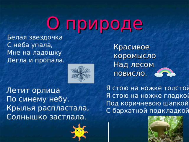 О природе Белая звездочка  С неба упала,  Мне на ладошку  Легла и пропала.    Красивое коромысло  Над лесом повисло.    Красивое коромысло  Над лесом повисло.   Я стою на ножке толстой,  Я стою на ножке гладкой,  Под коричневою шапкой  С бархатной подкладкой .   Летит орлица По синему небу. Крылья распластала, Солнышко застлала . 
