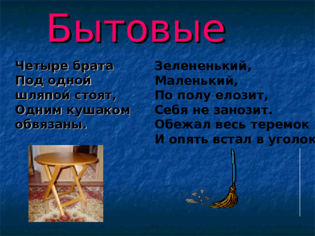 Бытовые  Четыре брата  Под одной шляпой стоят,  Одним кушаком обвязаны. Зелененький,  Маленький,  По полу елозит,  Себя не занозит.  Обежал весь теремок  И опять встал в уголок  . 