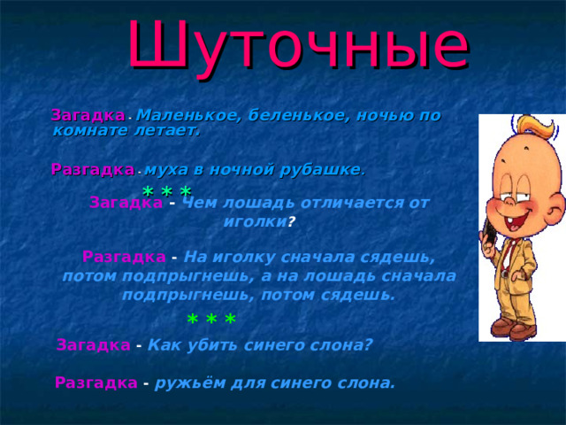 Шуточные  Загадка  - Маленькое, беленькое, ночью по комнате летает.    Разгадка - муха в ночной рубашке .    * * *   Загадка  - Маленькое, беленькое, ночью по комнате летает.    Разгадка - муха в ночной рубашке .    * * *   Загадка -  Чем лошадь отличается от иголки ?   Разгадка - На иголку сначала сядешь, потом подпрыгнешь, а на лошадь сначала подпрыгнешь, потом сядешь.   * * *  Загадка - Как убить синего слона?    Разгадка - ружьём для синего слона.    