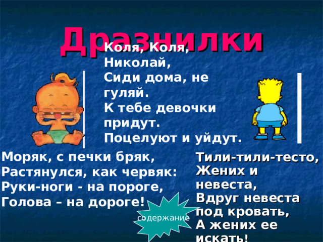 Дразнилки Коля, Коля, Николай, Сиди дома, не гуляй. К тебе девочки придут. Поцелуют и уйдут. Моряк, с печки бряк,  Растянулся, как червяк:  Руки-ноги - на пороге,  Голова – на дороге!    Тили-тили-тесто,  Жених и невеста,  Вдруг невеста под кровать,  А жених ее искать !   содержание 