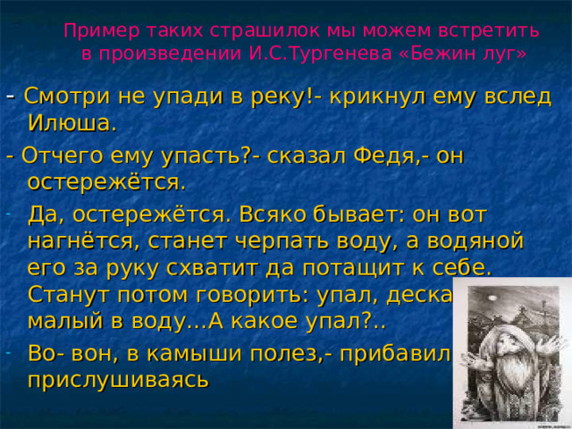 Пример таких страшилок мы можем встретить в произведении И.С.Тургенева «Бежин луг» - Смотри не упади в реку!- крикнул ему вслед Илюша. - Отчего ему упасть?- сказал Федя,- он остережётся. Да, остережётся. Всяко бывает: он вот нагнётся, станет черпать воду, а водяной его за руку схватит да потащит к себе. Станут потом говорить: упал, дескать, малый в воду…А какое упал?.. Во- вон, в камыши полез,- прибавил он, прислушиваясь 16 