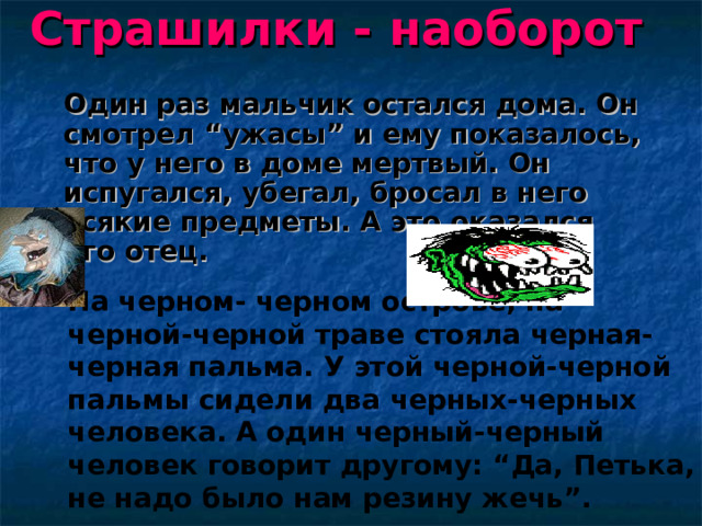 Страшилки - наоборот   Один раз мальчик остался дома. Он смотрел “ужасы” и ему показалось, что у него в доме мертвый. Он испугался, убегал, бросал в него всякие предметы. А это оказался его отец. На черном- черном острове, на черной-черной траве стояла черная-черная пальма. У этой черной-черной пальмы сидели два черных-черных человека. А один черный-черный человек говорит другому: “Да, Петька, не надо было нам резину жечь”.  