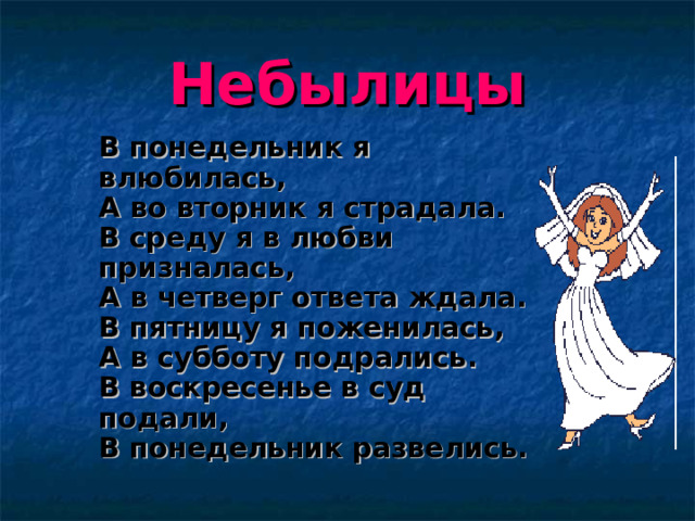 Небылицы  В понедельник я влюбилась,  А во вторник я страдала.  В среду я в любви призналась,  А в четверг ответа ждала.  В пятницу я поженилась,  А в субботу подрались.  В воскресенье в суд подали,  В понедельник развелись.   