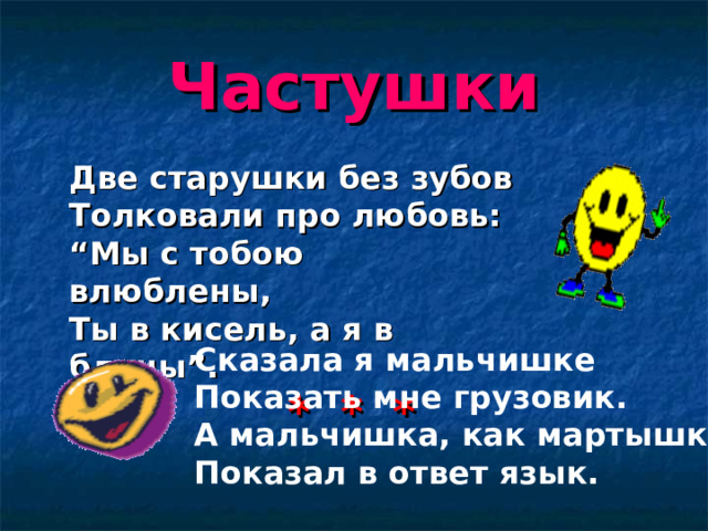 Частушки  Две старушки без зубов  Толковали про любовь:  “Мы с тобою влюблены,  Ты в кисель, а я в блины”.   * * * Сказала я мальчишке  Показать мне грузовик.  А мальчишка, как мартышка,  Показал в ответ язык.   