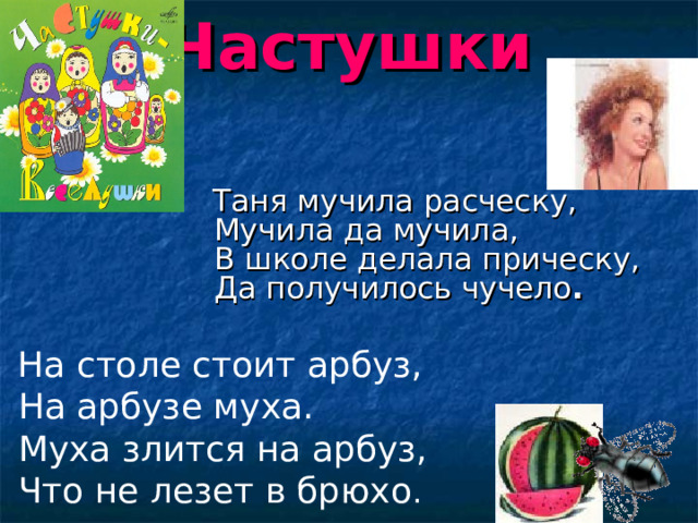 Частушки  Таня мучила расческу,  Мучила да мучила,  В школе делала прическу,  Да получилось чучело .    На столе стоит арбуз,  На арбузе муха.  Муха злится на арбуз,  Что не лезет в брюхо . 