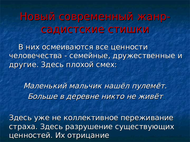 Новый современный жанр- садистские стишки  В них осмеиваются все ценности человечества - семейные, дружественные и другие. Здесь плохой смех:  Маленький мальчик нашёл пулемёт.  Больше в деревне никто не живёт .  Здесь уже не коллективное переживание страха. Здесь разрушение существующих ценностей. Их отрицание 16 