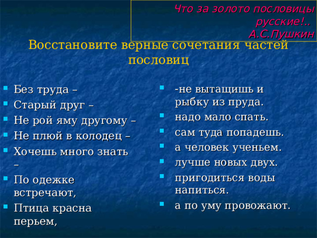 Что за золото пословицы русские!..  А.С.Пушкин Восстановите верные сочетания частей пословиц - не вытащишь и рыбку из пруда. надо мало спать. сам туда попадешь. а человек ученьем. лучше новых двух.  пригодиться воды напиться. а по уму провожают. Без труда – Старый друг – Не рой яму другому – Не плюй в колодец – Хочешь много знать – По одежке встречают, Птица красна перьем, 