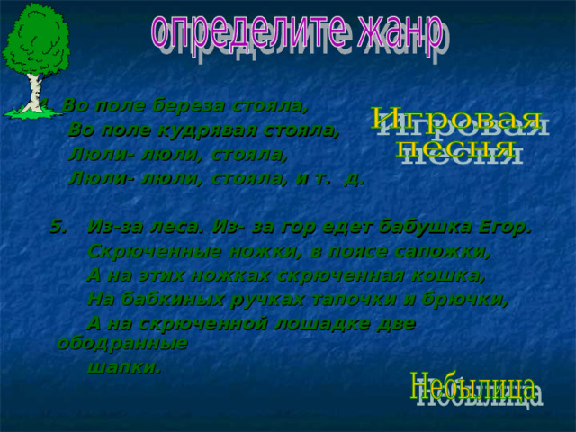 4. Во поле береза стояла,  Во поле кудрявая стояла,  Люли- люли, стояла,  Люли- люли, стояла, и т. д.   5. Из-за леса. Из- за гор едет бабушка Егор.  Скрюченные ножки, в поясе сапожки,  А на этих ножках скрюченная кошка,  На бабкиных ручках тапочки и брючки,  А на скрюченной лошадке две ободранные  шапки.  